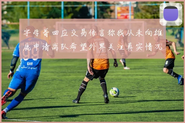 字母哥回应交易传言称我从未向雄鹿申请离队希望外界关注真实情况