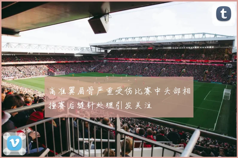 高准翼眉骨严重受伤比赛中头部相撞赛后缝针处理引发关注