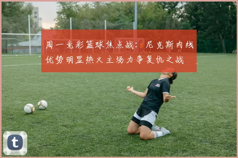 周一竞彩篮球焦点战：尼克斯内线优势明显热火主场力争复仇之战