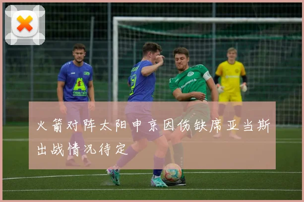 火箭对阵太阳申京因伤缺席亚当斯出战情况待定