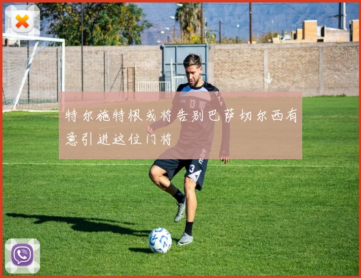 特尔施特根或将告别巴萨切尔西有意引进这位门将
