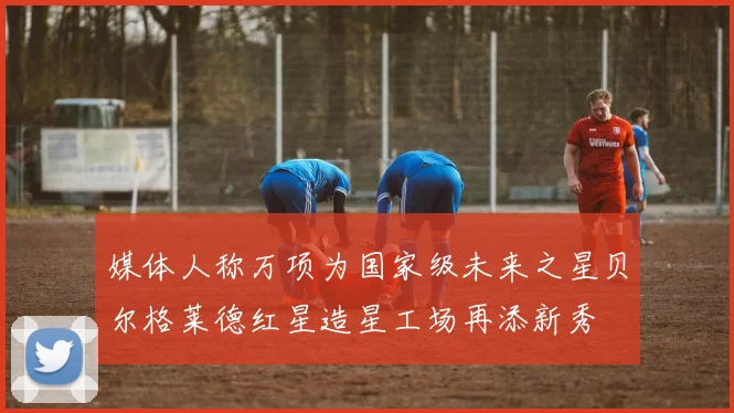 媒体人称万项为国家级未来之星贝尔格莱德红星造星工场再添新秀