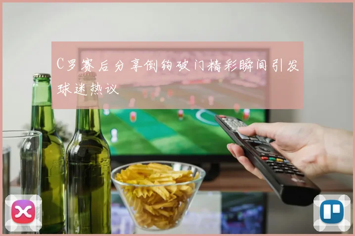 C罗赛后分享倒钩破门精彩瞬间引发球迷热议
