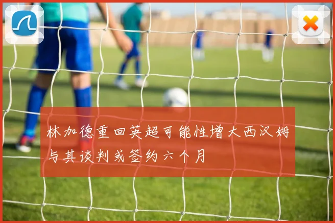 林加德重回英超可能性增大西汉姆与其谈判或签约六个月