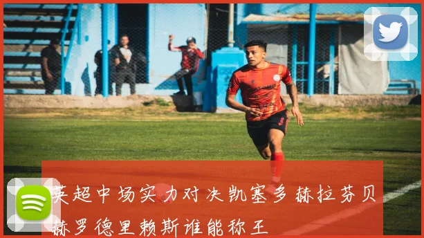 英超中场实力对决凯塞多赫拉芬贝赫罗德里赖斯谁能称王