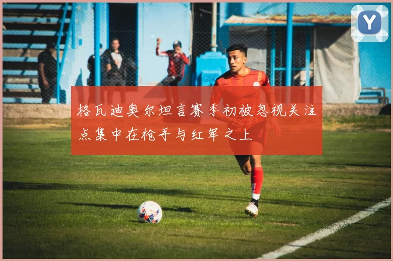 格瓦迪奥尔坦言赛季初被忽视关注点集中在枪手与红军之上