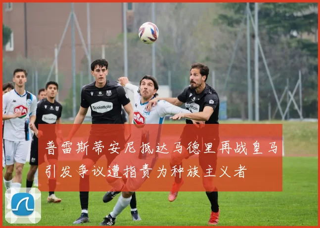 普雷斯蒂安尼抵达马德里再战皇马引发争议遭指责为种族主义者