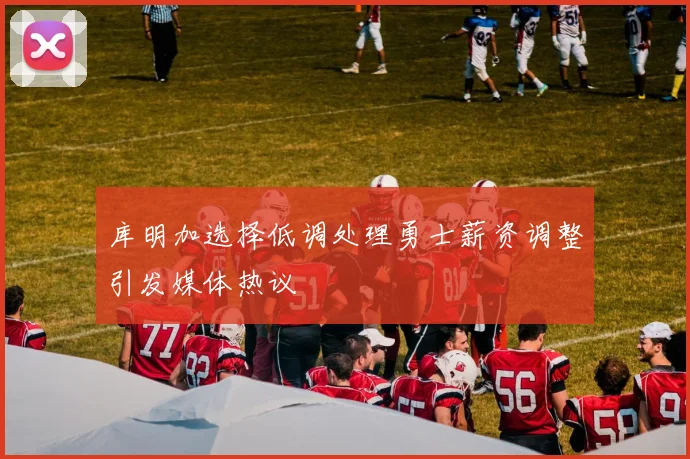 库明加选择低调处理勇士薪资调整引发媒体热议
