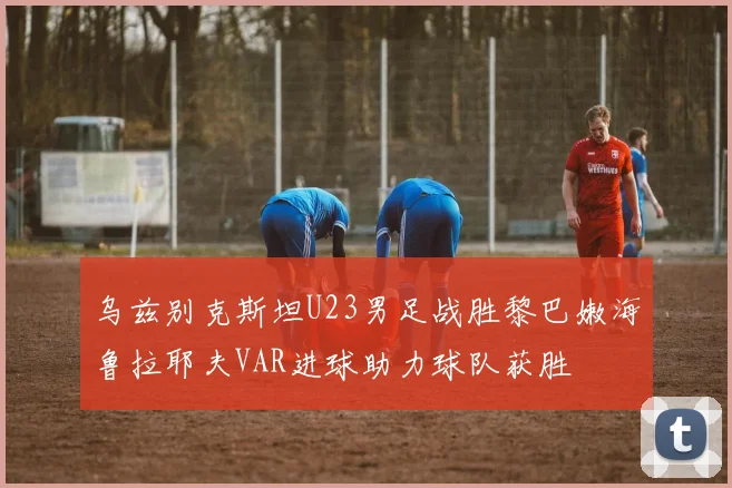 乌兹别克斯坦U23男足战胜黎巴嫩海鲁拉耶夫VAR进球助力球队获胜