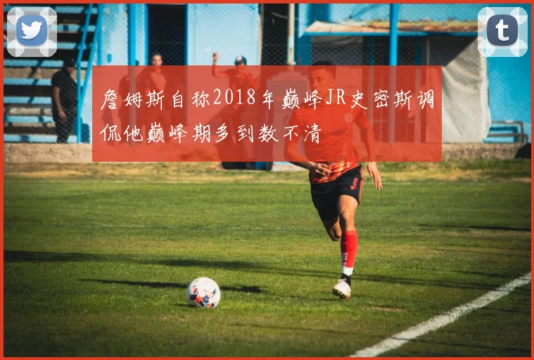 詹姆斯自称2018年巅峰JR史密斯调侃他巅峰期多到数不清