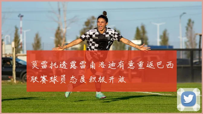 莫雷托透露雷南洛迪有意重返巴西联赛球员态度积极开放