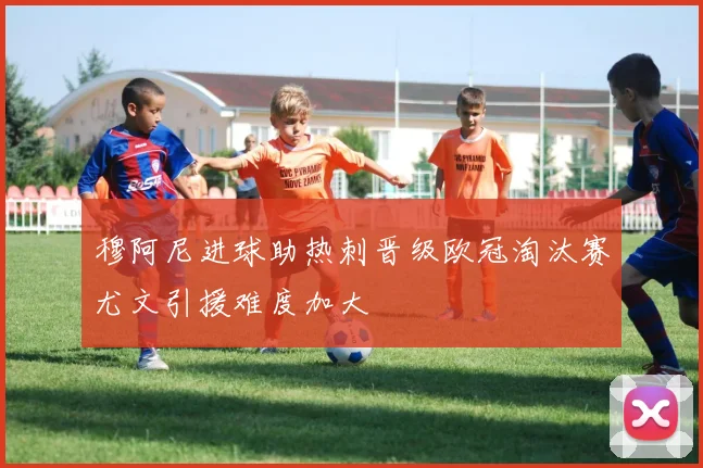 穆阿尼进球助热刺晋级欧冠淘汰赛尤文引援难度加大