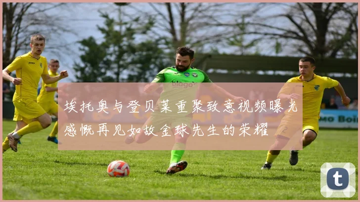 埃托奥与登贝莱重聚致意视频曝光感慨再见如故金球先生的荣耀
